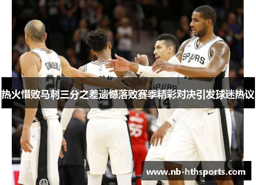 热火惜败马刺三分之差遗憾落败赛季精彩对决引发球迷热议
